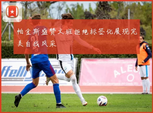 帕金斯盛赞文班拒绝标签化展现完美自我风采