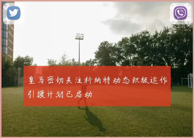 皇马密切关注科纳特动态积极运作引援计划已启动