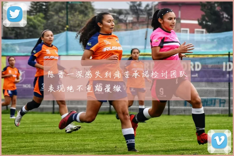 陈晋一深感失利痛苦承诺检讨团队表现绝不重蹈覆辙