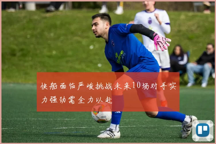 快船面临严峻挑战未来10场对手实力强劲需全力以赴