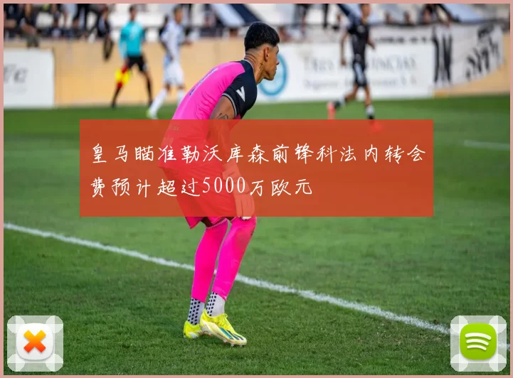 皇马瞄准勒沃库森前锋科法内转会费预计超过5000万欧元
