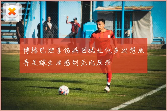 博格巴坦言伤病困扰让他多次想放弃足球生活感到无比厌烦