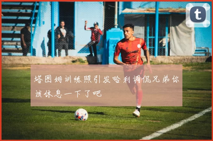 塔图姆训练照引发哈利调侃兄弟你该休息一下了吧