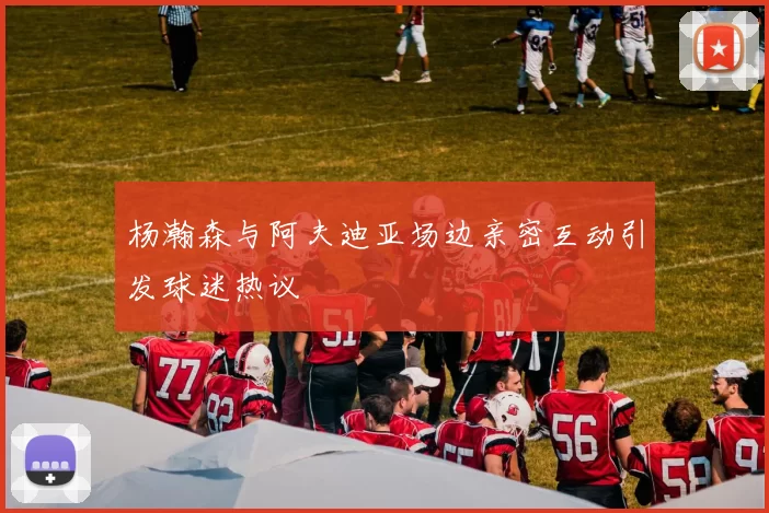 杨瀚森与阿夫迪亚场边亲密互动引发球迷热议