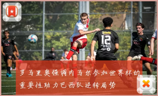 罗马里奥强调内马尔参加世界杯的重要性助力巴西队逆转局势