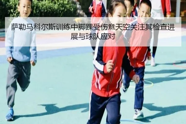 萨勒马科尔斯训练中脚踝受伤意天空关注其检查进展与球队应对 - yaxin